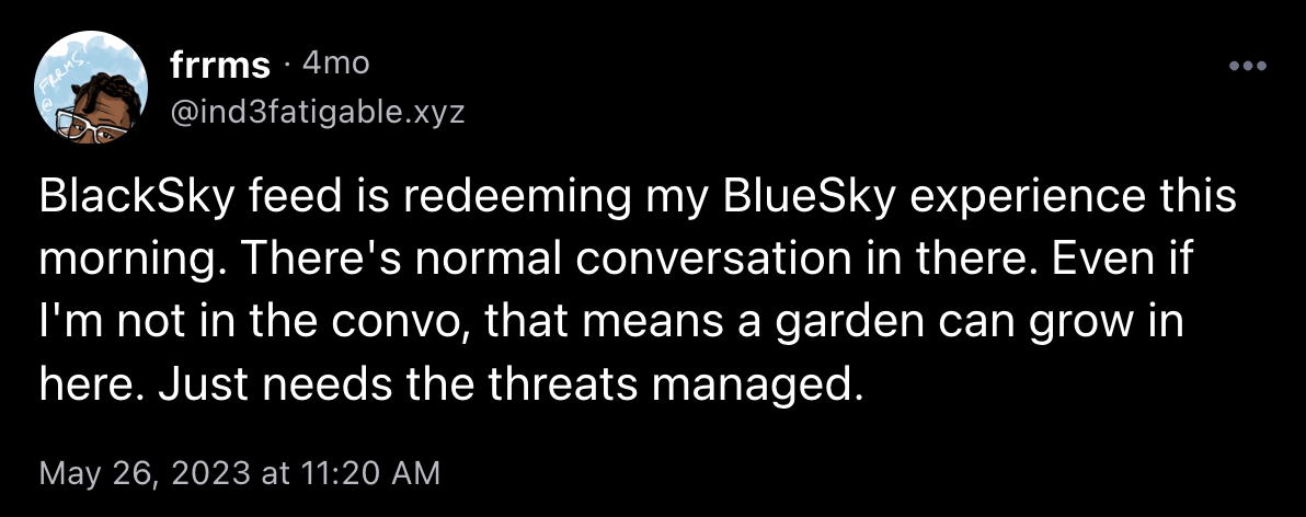 Post from @ind3fatigable.xyz on May 26, 2023 at 11:20 AM saying "BlackSky feed is redeeming my BlueSky experience this morning. There's normal conversation in there. Even if I'm not in the convo, that means a garden can grow in here. Just needs the threats managed."