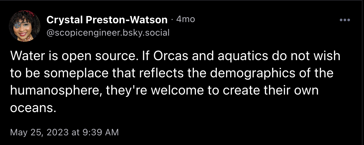 Post from @scopicengineer.bsky.social saying, "Water is open source. If Orcas and aquatics do not wish to be someplace that reflects the demographics of the humanosphere, they're welcome to create their own oceans."