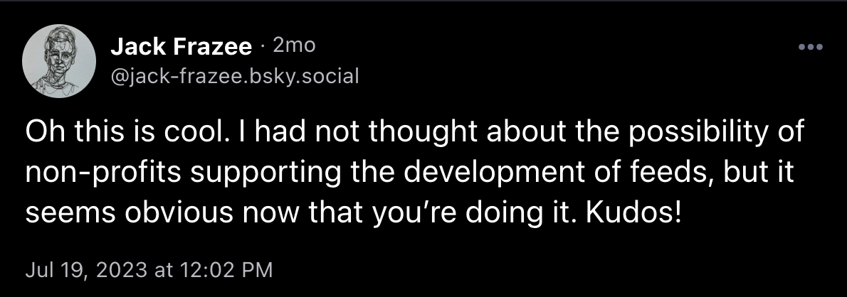 Post from @jack-frazee.bsky.social, saying "Oh this is cool. I had not thought about the possibility of non-profits supporting the development of feeds, but it seems obvious now that you’re doing it. Kudos!"